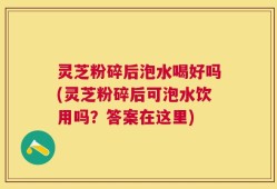 灵芝粉碎后泡水喝好吗(灵芝粉碎后可泡水饮用吗？答案在这里)