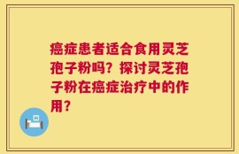 癌症患者适合食用灵芝孢子粉吗？探讨灵芝孢子粉在癌症治疗中的作用？