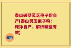 泰山破壁灵芝孢子粉自产(泰山灵芝孢子粉：纯净自产，解析破壁有效)