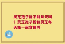 灵芝孢子能不能每天喝？灵芝孢子粉和灵芝每天能一起食用吗