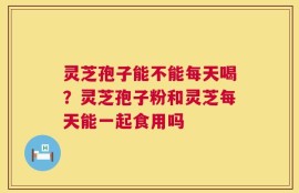 灵芝孢子能不能每天喝？灵芝孢子粉和灵芝每天能一起食用吗