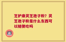 芝护康灵芝孢子粉？灵芝孢子粉是什么东西可以随便吃吗