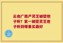 云南广西产灵芝破壁抱子粉？紫一破壁灵芝孢子粉到哪里买最好