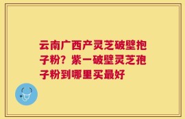 云南广西产灵芝破壁抱子粉？紫一破壁灵芝孢子粉到哪里买最好