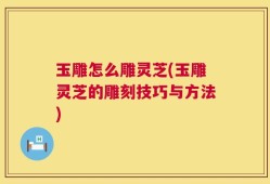 玉雕怎么雕灵芝(玉雕灵芝的雕刻技巧与方法)