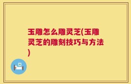 玉雕怎么雕灵芝(玉雕灵芝的雕刻技巧与方法)