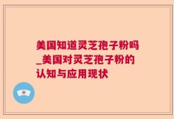 美国知道灵芝孢子粉吗_美国对灵芝孢子粉的认知与应用现状
