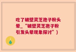 吃了破壁灵芝孢子粉头晕_“破壁灵芝孢子粉引发头晕现象探讨”)