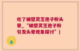 吃了破壁灵芝孢子粉头晕_“破壁灵芝孢子粉引发头晕现象探讨”)