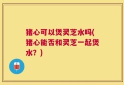 猪心可以煲灵芝水吗(猪心能否和灵芝一起煲水？)