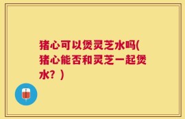 猪心可以煲灵芝水吗(猪心能否和灵芝一起煲水？)