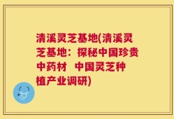 清溪灵芝基地(清溪灵芝基地：探秘中国珍贵中药材  中国灵芝种植产业调研)