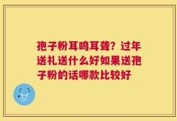 孢子粉耳鸣耳聋？过年送礼送什么好如果送孢子粉的话哪款比较好