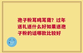 孢子粉耳鸣耳聋？过年送礼送什么好如果送孢子粉的话哪款比较好