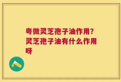粤微灵芝孢子油作用？灵芝孢子油有什么作用呀