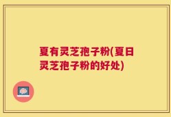 夏有灵芝孢子粉(夏日灵芝孢子粉的好处)