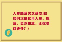人参鹿茸灵芝草吃法(如何正确食用人参、鹿茸、灵芝和草，让你受益更多？)