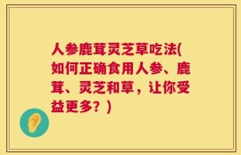 人参鹿茸灵芝草吃法(如何正确食用人参、鹿茸、灵芝和草，让你受益更多？)