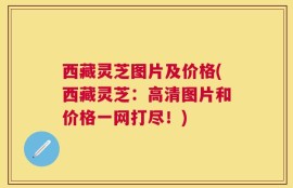 西藏灵芝图片及价格(西藏灵芝：高清图片和价格一网打尽！)