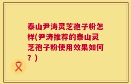 泰山尹涛灵芝孢子粉怎样(尹涛推荐的泰山灵芝孢子粉使用效果如何？)