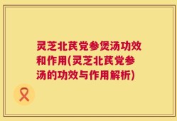 灵芝北芪党参煲汤功效和作用(灵芝北芪党参汤的功效与作用解析)