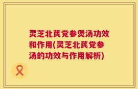 灵芝北芪党参煲汤功效和作用(灵芝北芪党参汤的功效与作用解析)