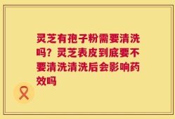 灵芝有孢子粉需要清洗吗？灵芝表皮到底要不要清洗清洗后会影响药效吗