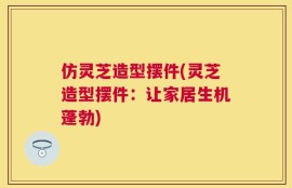 仿灵芝造型摆件(灵芝造型摆件：让家居生机蓬勃)