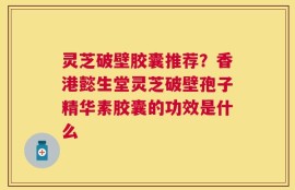 灵芝破壁胶囊推荐？香港懿生堂灵芝破壁孢子精华素胶囊的功效是什么
