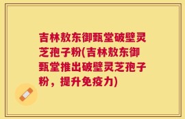 吉林敖东御甄堂破壁灵芝孢子粉(吉林敖东御甄堂推出破壁灵芝孢子粉，提升免疫力)