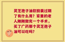 灵芝孢子油软胶囊过期了有什么用？家里的老人刚刚做完一个手术，买了广药那个灵芝孢子油可以吃吗？