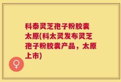 科泰灵芝孢子粉胶囊 太原(科太灵发布灵芝孢子粉胶囊产品，太原上市)