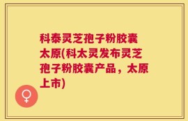 科泰灵芝孢子粉胶囊 太原(科太灵发布灵芝孢子粉胶囊产品，太原上市)