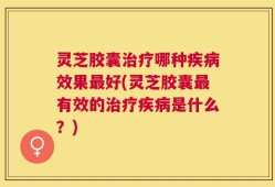 灵芝胶囊治疗哪种疾病效果最好(灵芝胶囊最有效的治疗疾病是什么？)