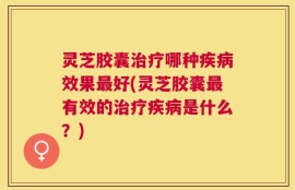 灵芝胶囊治疗哪种疾病效果最好(灵芝胶囊最有效的治疗疾病是什么？)