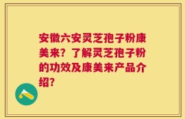 安徽六安灵芝孢子粉康美来？了解灵芝孢子粉的功效及康美来产品介绍？