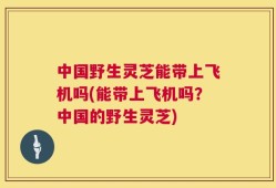 中国野生灵芝能带上飞机吗(能带上飞机吗？中国的野生灵芝)