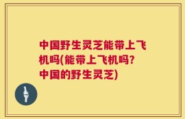 中国野生灵芝能带上飞机吗(能带上飞机吗？中国的野生灵芝)