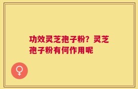 功效灵芝孢子粉？灵芝孢子粉有何作用呢