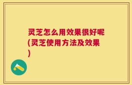 灵芝怎么用效果很好呢(灵芝使用方法及效果)