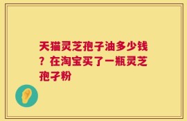 天猫灵芝孢子油多少钱？在淘宝买了一瓶灵芝孢孑粉