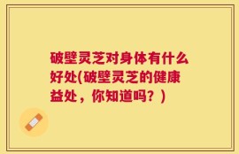 破壁灵芝对身体有什么好处(破壁灵芝的健康益处，你知道吗？)