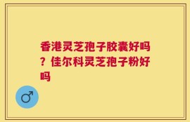 香港灵芝孢子胶囊好吗？佳尔科灵芝孢子粉好吗