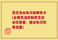 灵芝泡水每次应喝多少(合理灵活控制灵芝泡水饮用量：建议每次饮用适量)