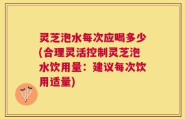 灵芝泡水每次应喝多少(合理灵活控制灵芝泡水饮用量：建议每次饮用适量)