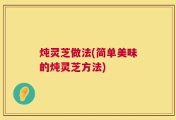 炖灵芝做法(简单美味的炖灵芝方法)