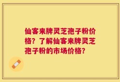 仙客来牌灵芝孢子粉价格？了解仙客来牌灵芝孢子粉的市场价格？