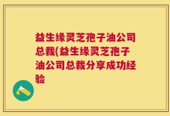 益生缘灵芝孢子油公司总裁(益生缘灵芝孢子油公司总裁分享成功经验