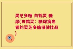灵芝多糖 白鹤灵 糖尿(白鹤灵：糖尿病患者的灵芝多糖保健佳品)