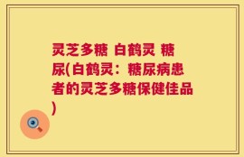 灵芝多糖 白鹤灵 糖尿(白鹤灵：糖尿病患者的灵芝多糖保健佳品)